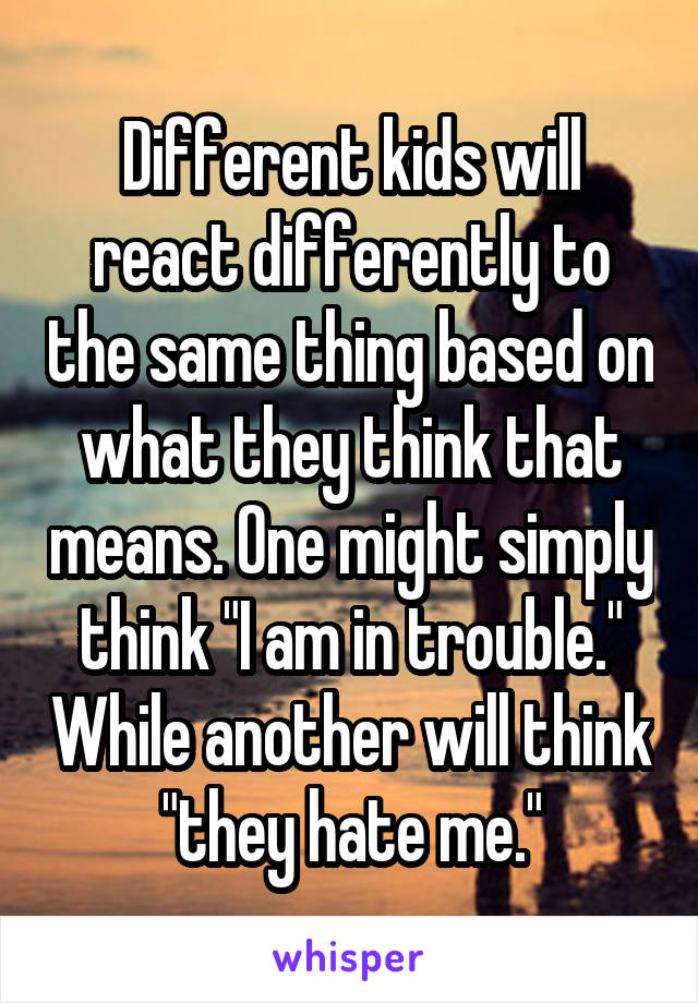 Different kids will react differently to the same thing based on what they think that means. One might simply think "I am in trouble." While another will think "they hate me."