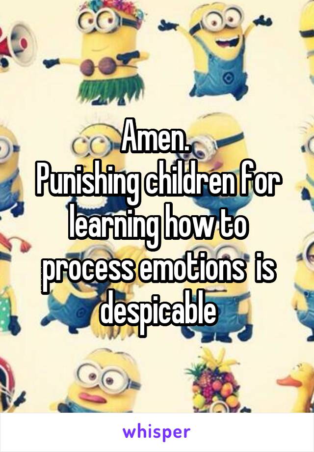 Amen. 
Punishing children for learning how to process emotions  is despicable