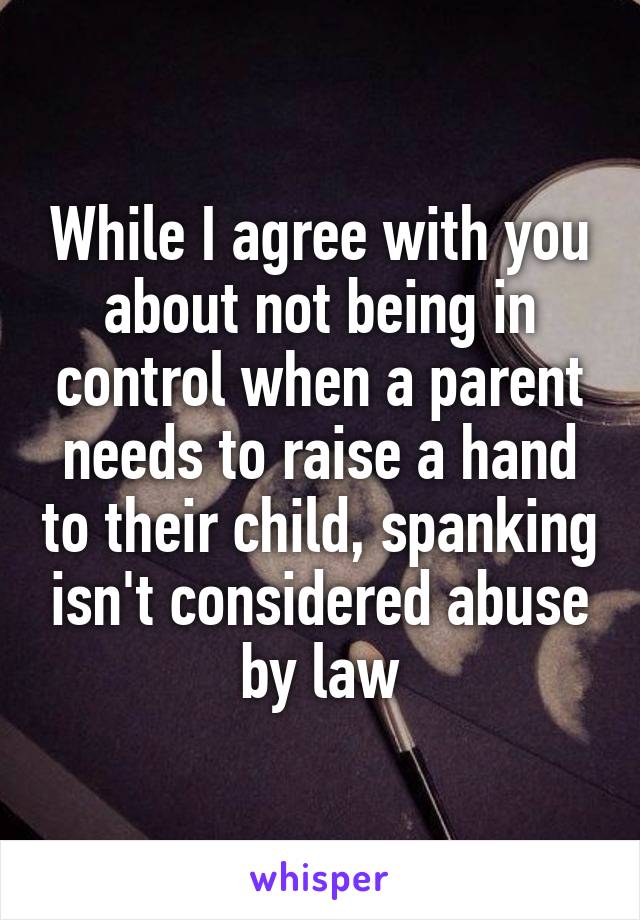 While I agree with you about not being in control when a parent needs to raise a hand to their child, spanking isn't considered abuse by law