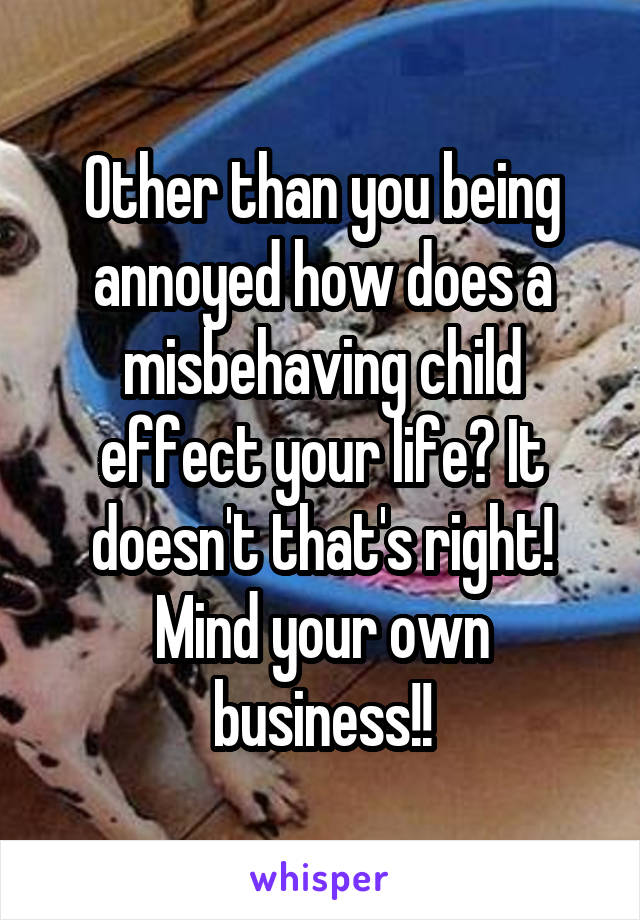 Other than you being annoyed how does a misbehaving child effect your life? It doesn't that's right! Mind your own business!!