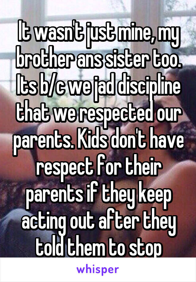 It wasn't just mine, my brother ans sister too. Its b/c we jad discipline that we respected our parents. Kids don't have respect for their parents if they keep acting out after they told them to stop