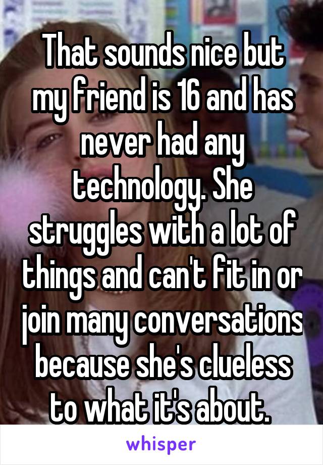 That sounds nice but my friend is 16 and has never had any technology. She struggles with a lot of things and can't fit in or join many conversations because she's clueless to what it's about. 