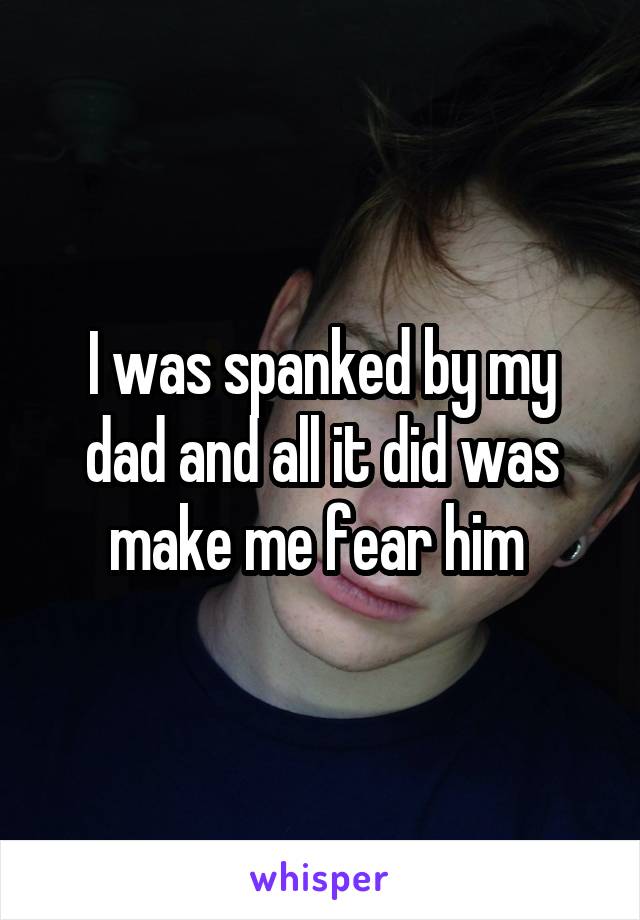 I was spanked by my dad and all it did was make me fear him 