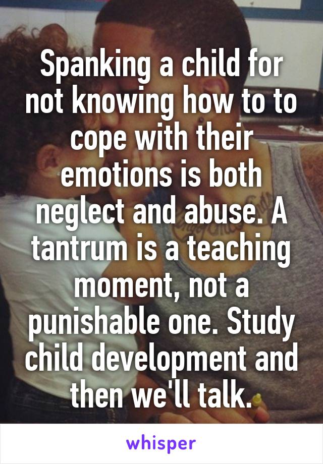 Spanking a child for not knowing how to to cope with their emotions is both neglect and abuse. A tantrum is a teaching moment, not a punishable one. Study child development and then we'll talk.