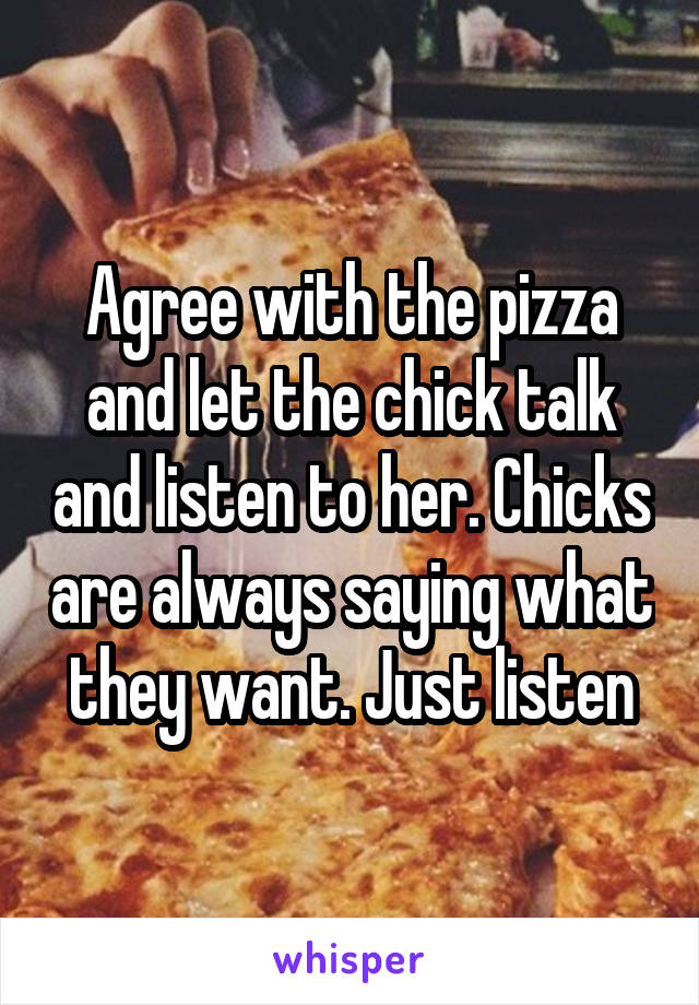Agree with the pizza and let the chick talk and listen to her. Chicks are always saying what they want. Just listen