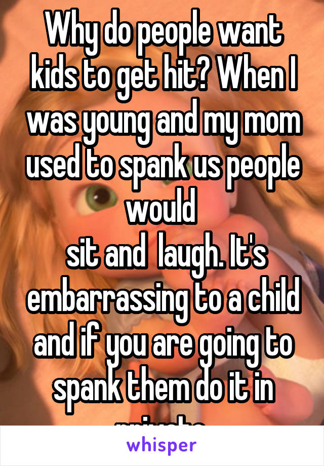 Why do people want kids to get hit? When I was young and my mom used to spank us people would 
 sit and  laugh. It's embarrassing to a child and if you are going to spank them do it in private.