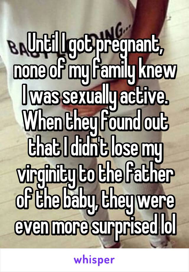 Until I got pregnant, none of my family knew I was sexually active. When they found out that I didn't lose my virginity to the father of the baby, they were even more surprised lol