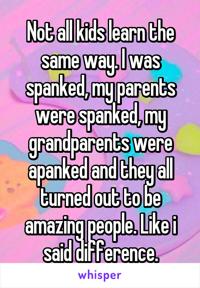 Not all kids learn the same way. I was spanked, my parents were spanked, my grandparents were apanked and they all turned out to be amazing people. Like i said difference.