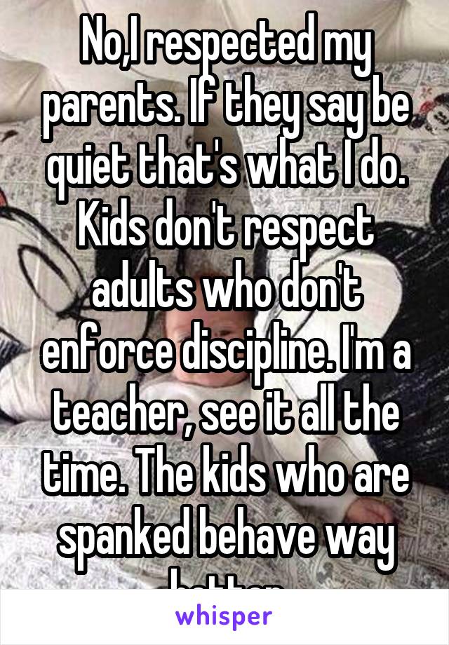 No,I respected my parents. If they say be quiet that's what I do. Kids don't respect adults who don't enforce discipline. I'm a teacher, see it all the time. The kids who are spanked behave way better