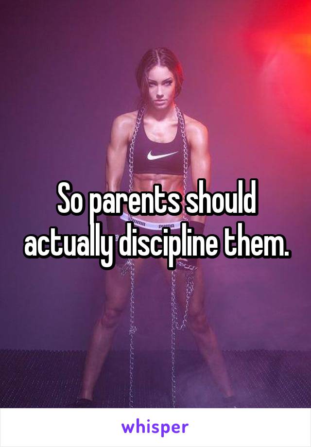 So parents should actually discipline them.