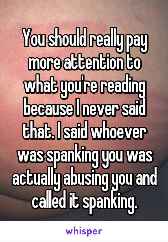 You should really pay more attention to what you're reading because I never said that. I said whoever was spanking you was actually abusing you and called it spanking.