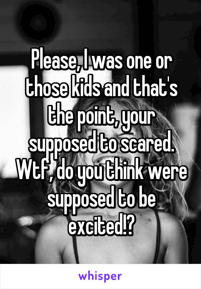 Please, I was one or those kids and that's the point, your supposed to scared. Wtf, do you think were supposed to be excited!?