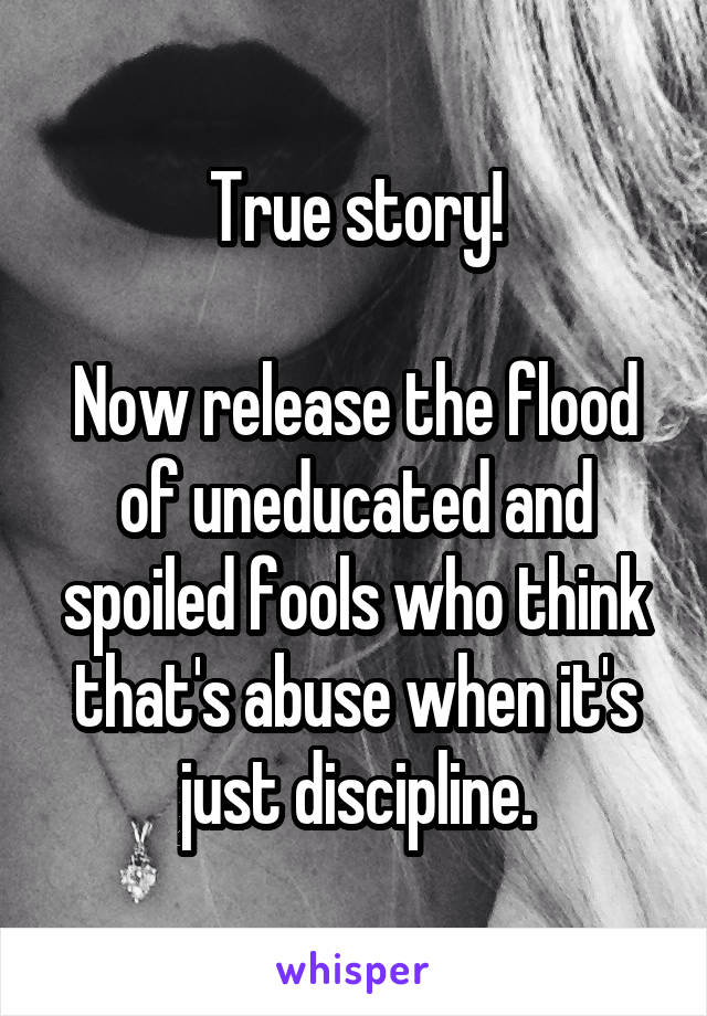 True story!

Now release the flood of uneducated and spoiled fools who think that's abuse when it's just discipline.