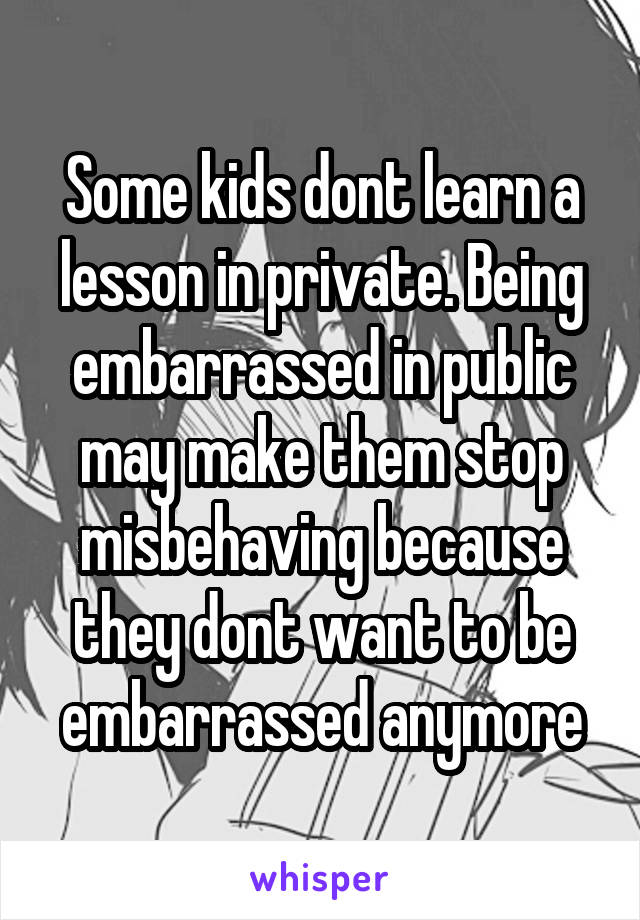 Some kids dont learn a lesson in private. Being embarrassed in public may make them stop misbehaving because they dont want to be embarrassed anymore