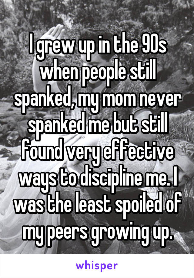 I grew up in the 90s when people still spanked, my mom never spanked me but still found very effective ways to discipline me. I was the least spoiled of my peers growing up.