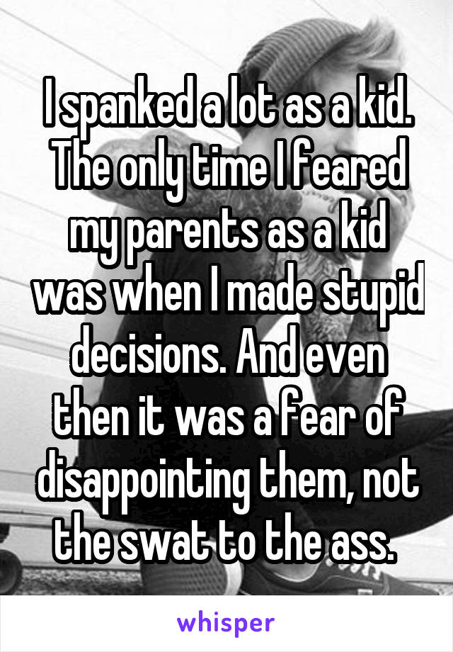 I spanked a lot as a kid. The only time I feared my parents as a kid was when I made stupid decisions. And even then it was a fear of disappointing them, not the swat to the ass. 