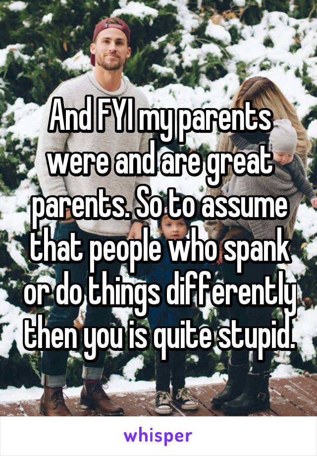 And FYI my parents were and are great parents. So to assume that people who spank or do things differently then you is quite stupid.