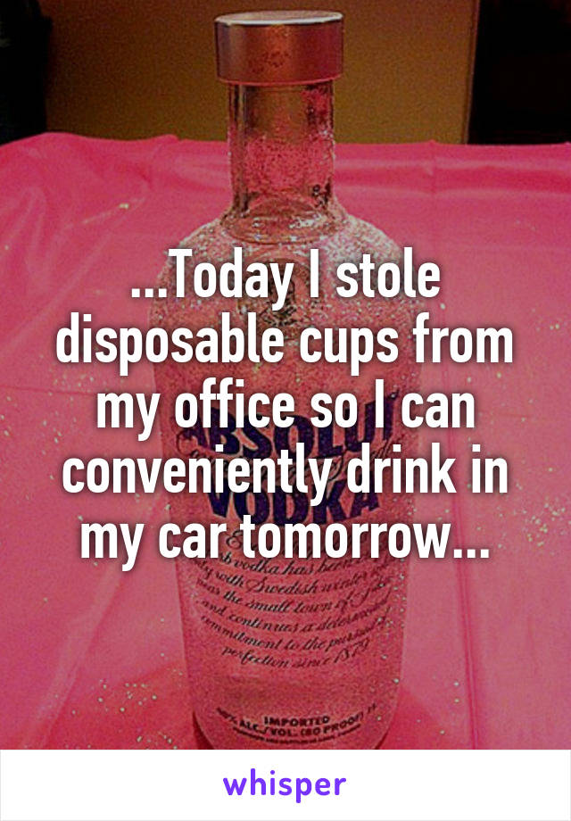 ...Today I stole disposable cups from my office so I can conveniently drink in my car tomorrow...
