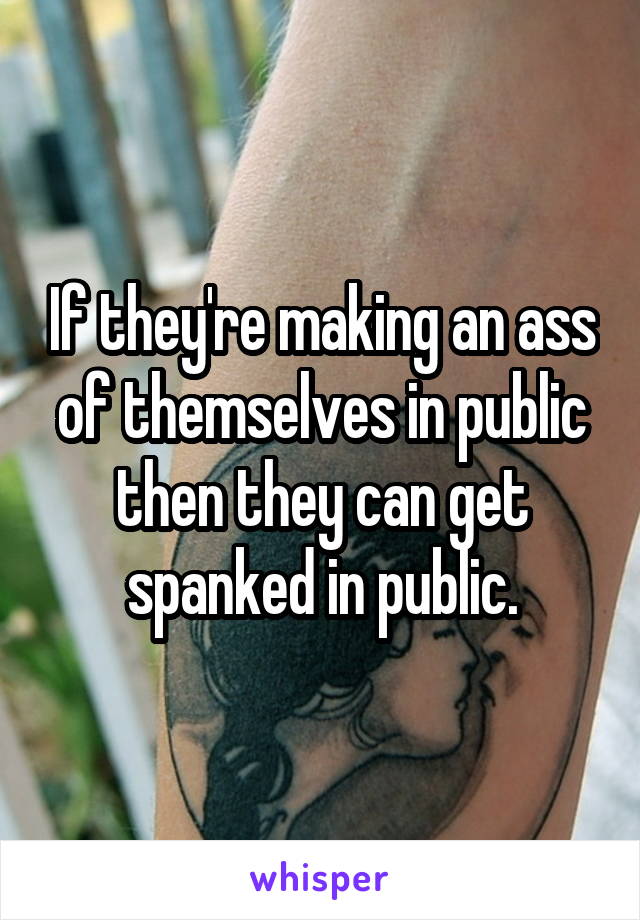 If they're making an ass of themselves in public then they can get spanked in public.