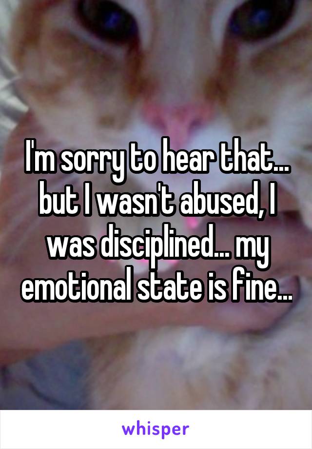 I'm sorry to hear that... but I wasn't abused, I was disciplined... my emotional state is fine...