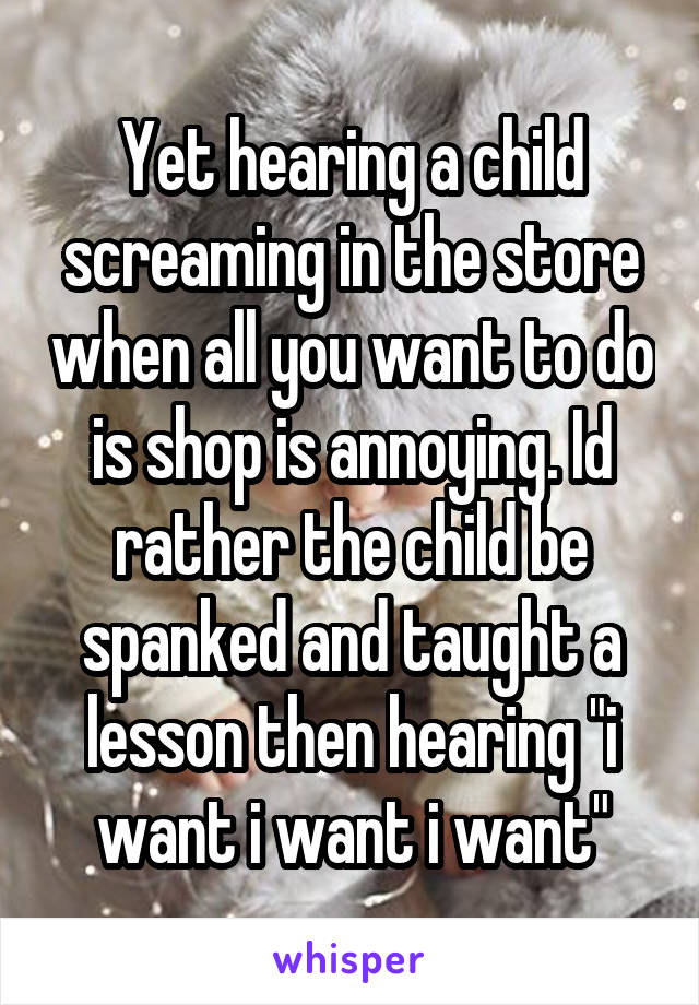 Yet hearing a child screaming in the store when all you want to do is shop is annoying. Id rather the child be spanked and taught a lesson then hearing "i want i want i want"