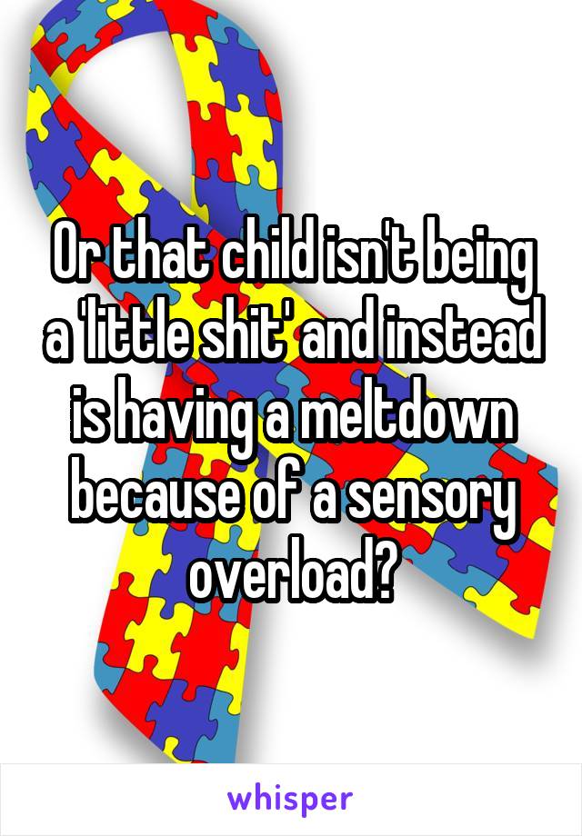 Or that child isn't being a 'little shit' and instead is having a meltdown because of a sensory overload?