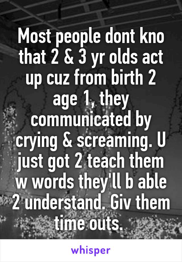 Most people dont kno that 2 & 3 yr olds act up cuz from birth 2 age 1, they communicated by crying & screaming. U just got 2 teach them w words they'll b able 2 understand. Giv them time outs. 