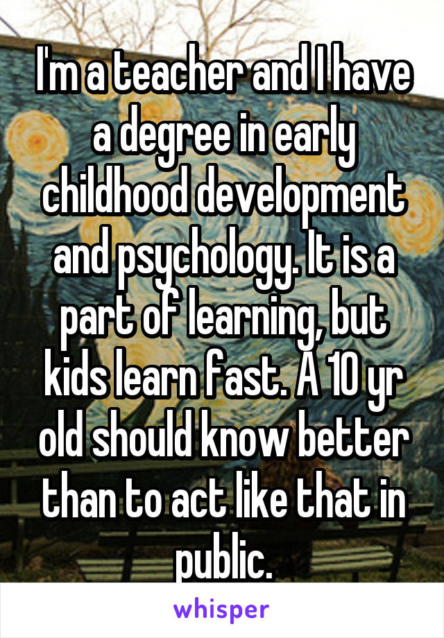 I'm a teacher and I have a degree in early childhood development and psychology. It is a part of learning, but kids learn fast. A 10 yr old should know better than to act like that in public.