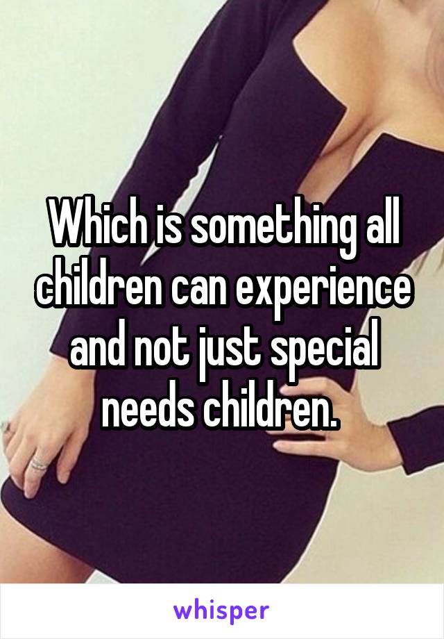 Which is something all children can experience and not just special needs children. 