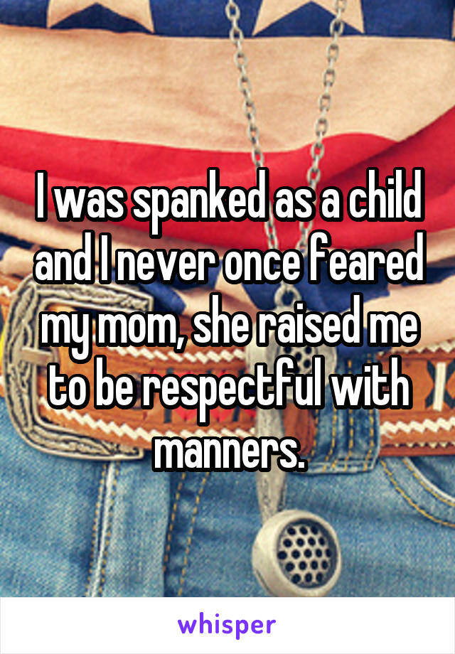 I was spanked as a child and I never once feared my mom, she raised me to be respectful with manners.