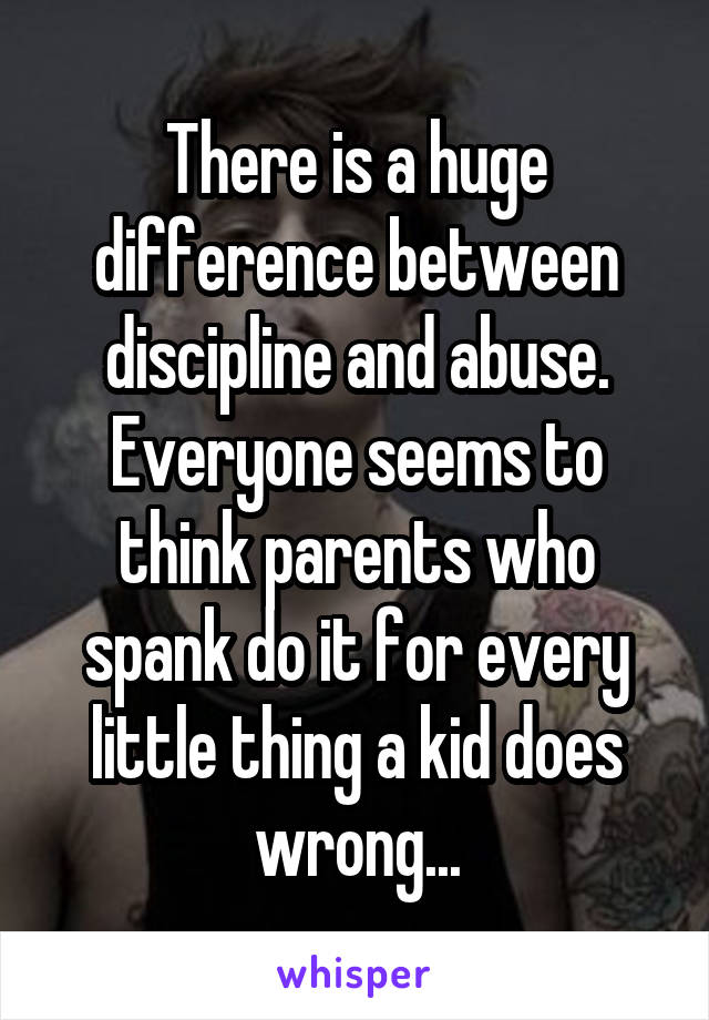 There is a huge difference between discipline and abuse. Everyone seems to think parents who spank do it for every little thing a kid does wrong...