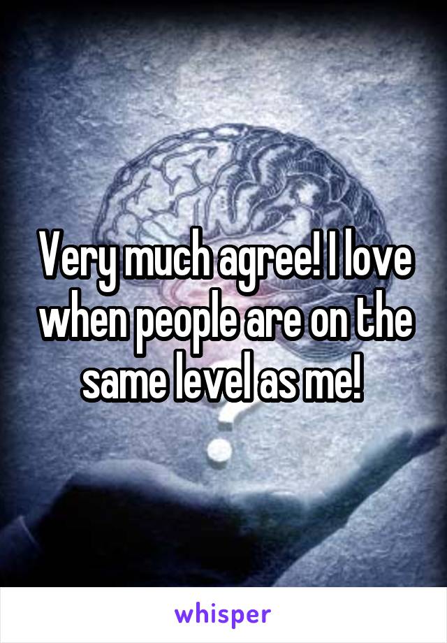 Very much agree! I love when people are on the same level as me! 