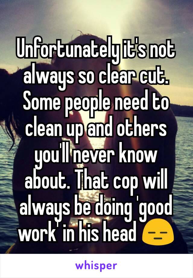 Unfortunately it's not always so clear cut. Some people need to clean up and others you'll never know about. That cop will always be doing 'good work' in his head 😑