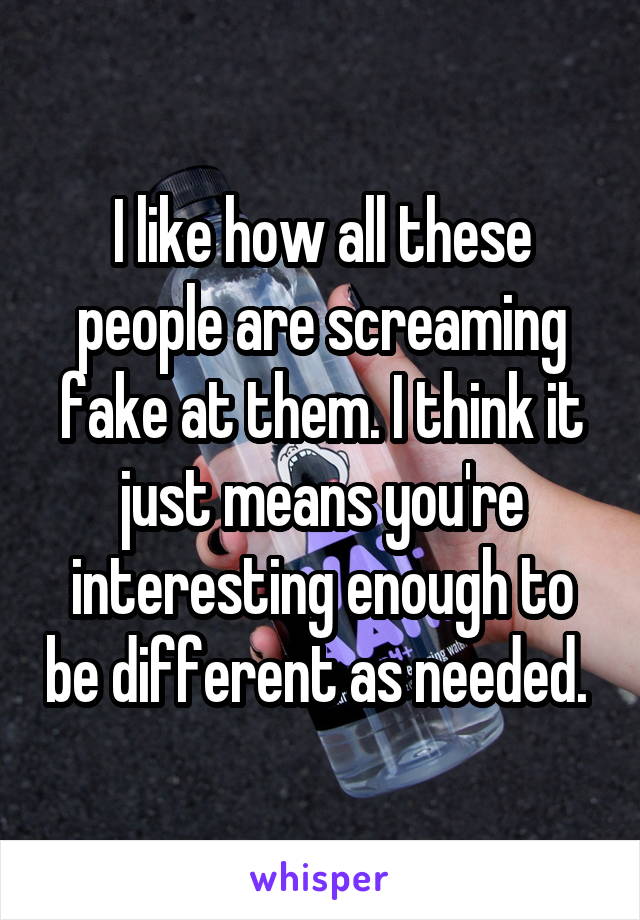 I like how all these people are screaming fake at them. I think it just means you're interesting enough to be different as needed. 