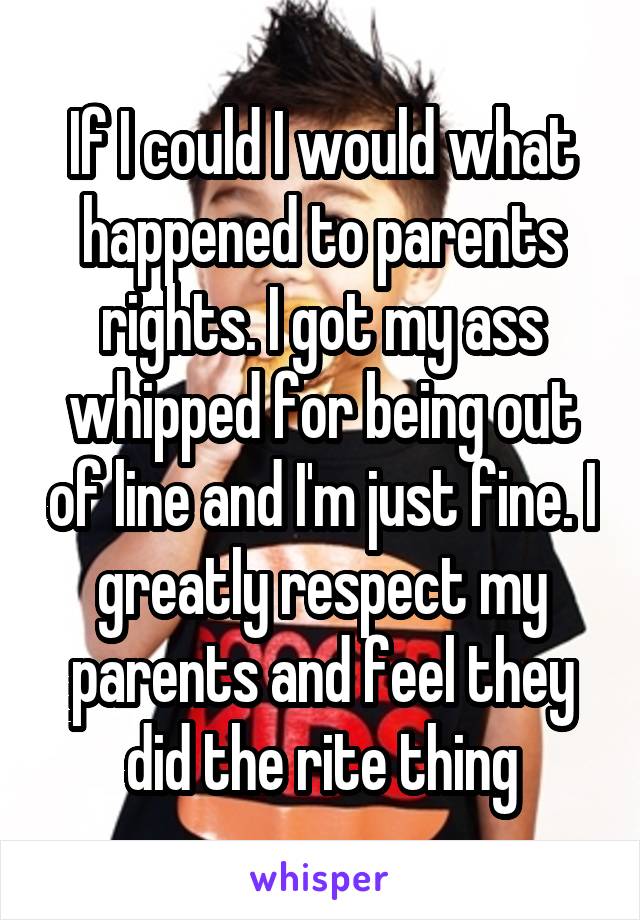 If I could I would what happened to parents rights. I got my ass whipped for being out of line and I'm just fine. I greatly respect my parents and feel they did the rite thing