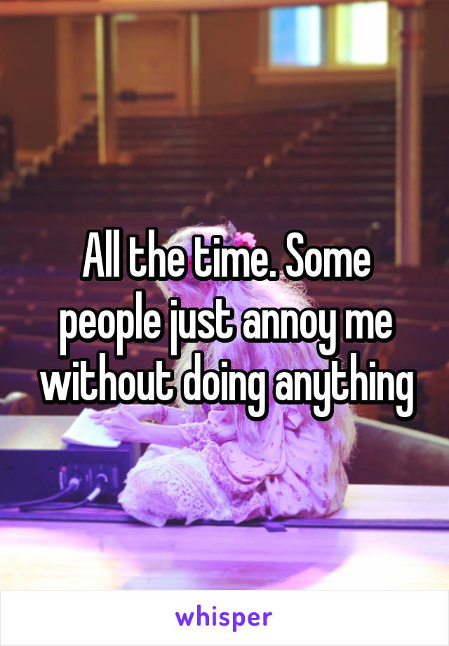 All the time. Some people just annoy me without doing anything