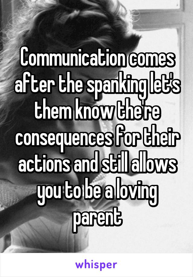 Communication comes after the spanking let's them know the're consequences for their actions and still allows you to be a loving parent