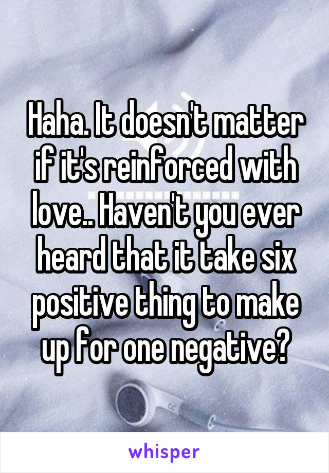 Haha. It doesn't matter if it's reinforced with love.. Haven't you ever heard that it take six positive thing to make up for one negative?