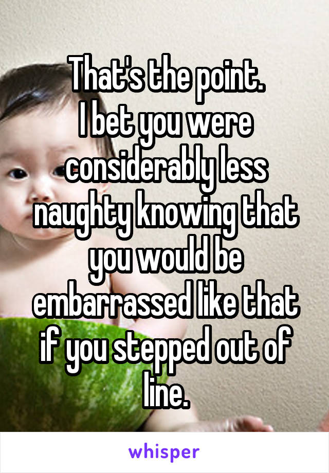 That's the point.
I bet you were considerably less naughty knowing that you would be embarrassed like that if you stepped out of line.