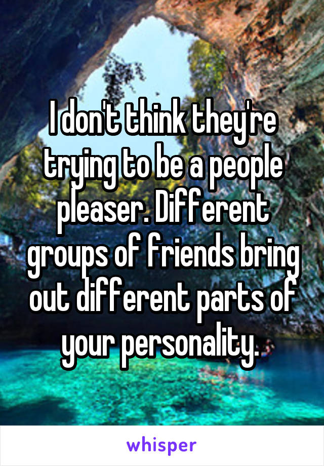 I don't think they're trying to be a people pleaser. Different groups of friends bring out different parts of your personality. 