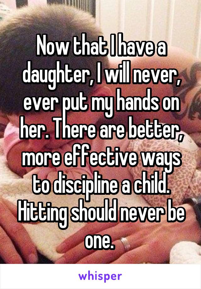 Now that I have a daughter, I will never, ever put my hands on her. There are better, more effective ways to discipline a child. Hitting should never be one. 