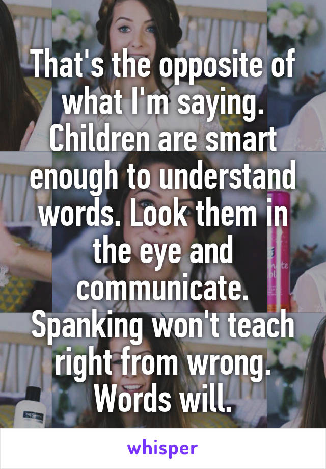 That's the opposite of what I'm saying.
Children are smart enough to understand words. Look them in the eye and communicate. Spanking won't teach right from wrong. Words will.