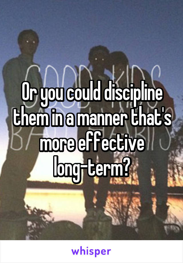 Or you could discipline them in a manner that's more effective long-term?