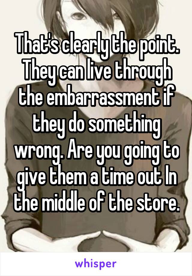 That's clearly the point. They can live through the embarrassment if they do something wrong. Are you going to give them a time out In the middle of the store. 