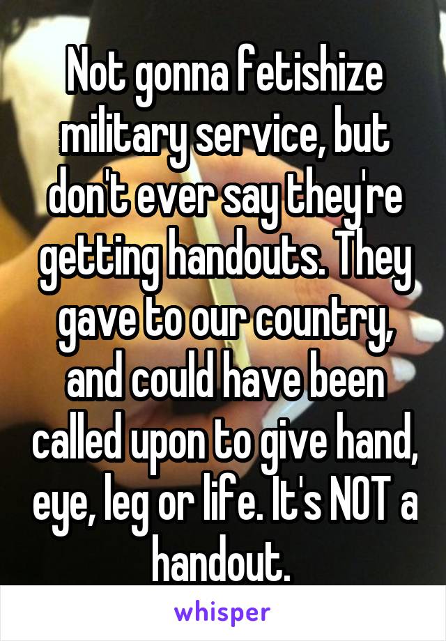 Not gonna fetishize military service, but don't ever say they're getting handouts. They gave to our country, and could have been called upon to give hand, eye, leg or life. It's NOT a handout. 