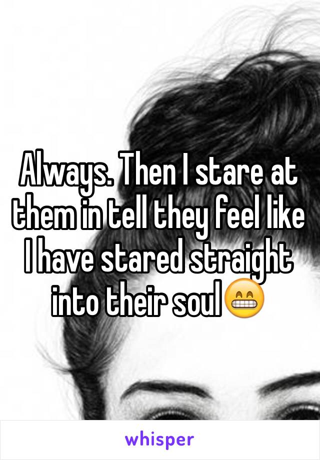 Always. Then I stare at them in tell they feel like I have stared straight into their soul😁