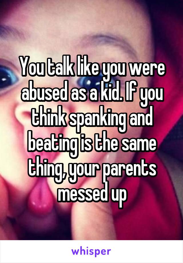 You talk like you were abused as a kid. If you think spanking and beating is the same thing, your parents messed up