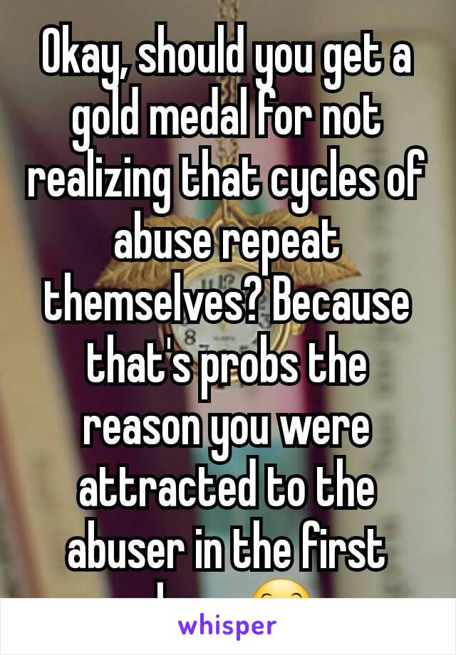 Okay, should you get a gold medal for not realizing that cycles of abuse repeat themselves? Because that's probs the reason you were attracted to the abuser in the first place. 😊