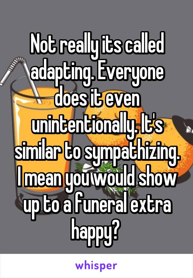 Not really its called adapting. Everyone does it even unintentionally. It's similar to sympathizing. I mean you would show up to a funeral extra happy? 