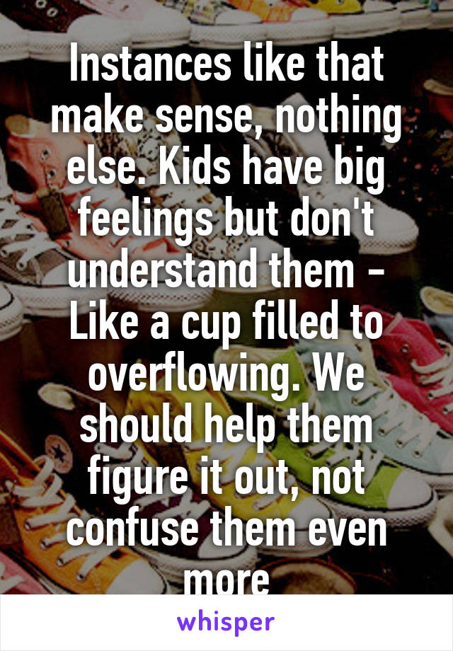 Instances like that make sense, nothing else. Kids have big feelings but don't understand them - Like a cup filled to overflowing. We should help them figure it out, not confuse them even more